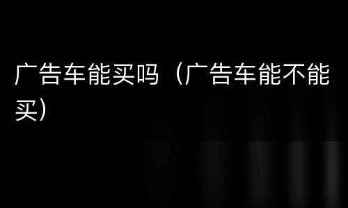 广告车能买吗（广告车能不能买）