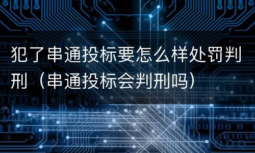 犯了串通投标要怎么样处罚判刑（串通投标会判刑吗）