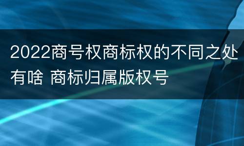 2022商号权商标权的不同之处有啥 商标归属版权号