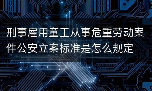刑事雇用童工从事危重劳动案件公安立案标准是怎么规定