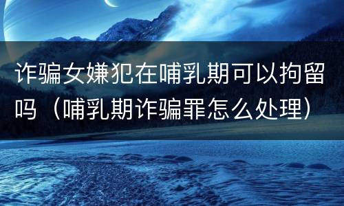 诈骗女嫌犯在哺乳期可以拘留吗（哺乳期诈骗罪怎么处理）