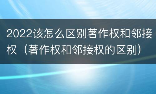 2022该怎么区别著作权和邻接权（著作权和邻接权的区别）