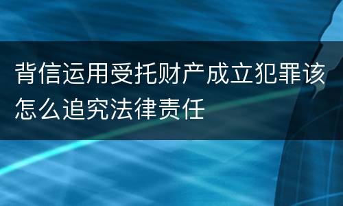 背信运用受托财产成立犯罪该怎么追究法律责任