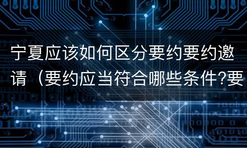 宁夏应该如何区分要约要约邀请（要约应当符合哪些条件?要约与要约邀请有什么区别）