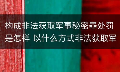 构成非法获取军事秘密罪处罚是怎样 以什么方式非法获取军事秘密的构成非法获取军事秘密罪
