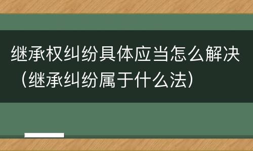 继承权纠纷具体应当怎么解决（继承纠纷属于什么法）