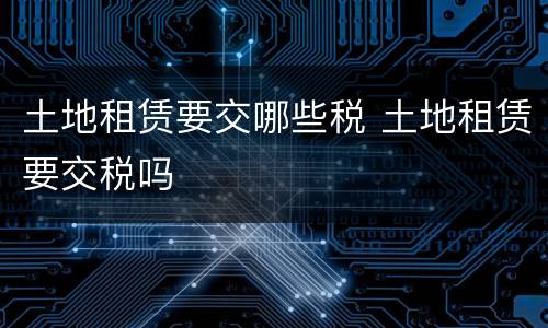 土地租赁要交哪些税 土地租赁要交税吗