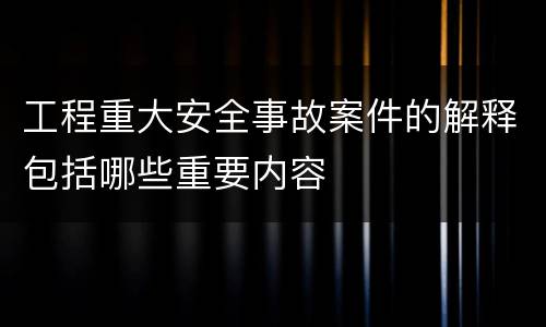 工程重大安全事故案件的解释包括哪些重要内容