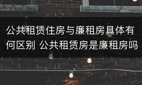 公共租赁住房与廉租房具体有何区别 公共租赁房是廉租房吗