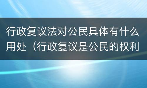 行政复议法对公民具体有什么用处（行政复议是公民的权利吗）