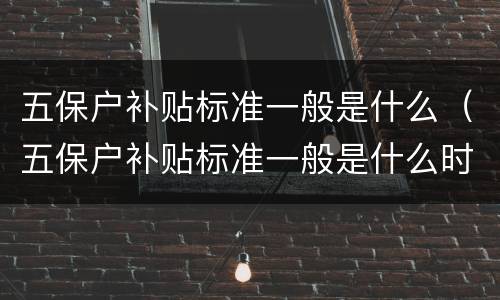 五保户补贴标准一般是什么（五保户补贴标准一般是什么时候发）