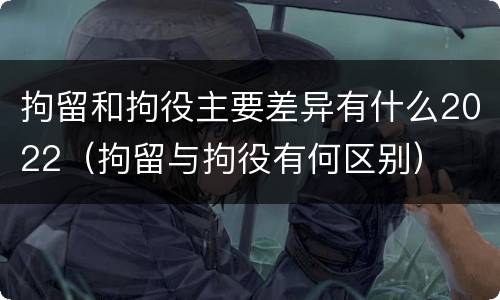拘留和拘役主要差异有什么2022（拘留与拘役有何区别）