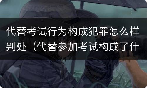 代替考试行为构成犯罪怎么样判处（代替参加考试构成了什么犯罪）