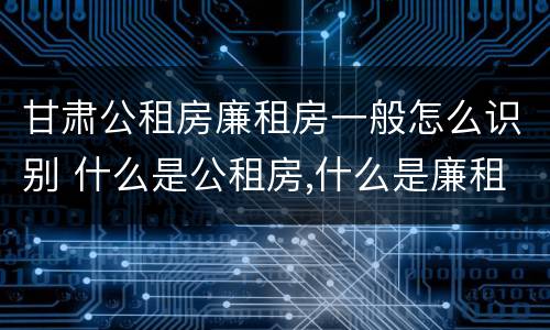 甘肃公租房廉租房一般怎么识别 什么是公租房,什么是廉租房