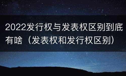 2022发行权与发表权区别到底有啥（发表权和发行权区别）