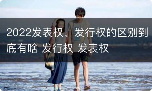 2022发表权、发行权的区别到底有啥 发行权 发表权