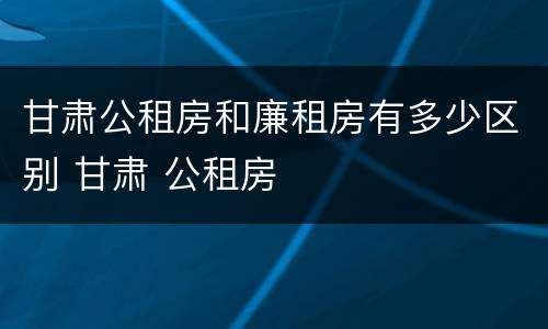 甘肃公租房和廉租房有多少区别 甘肃 公租房