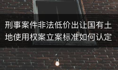 刑事案件非法低价出让国有土地使用权案立案标准如何认定