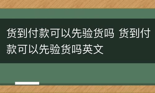 货到付款可以先验货吗 货到付款可以先验货吗英文