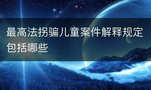 最高法拐骗儿童案件解释规定包括哪些
