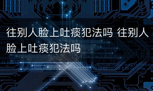 往别人脸上吐痰犯法吗 往别人脸上吐痰犯法吗