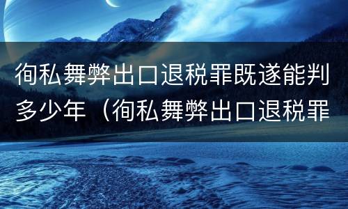 徇私舞弊出口退税罪既遂能判多少年（徇私舞弊出口退税罪既遂能判多少年）