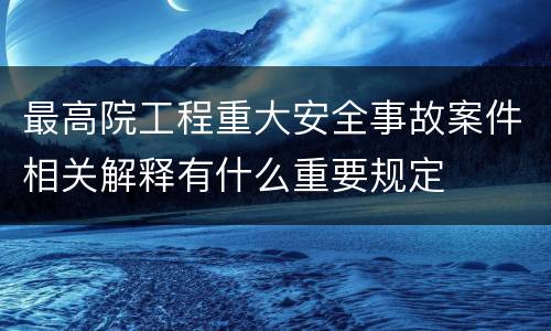 最高院工程重大安全事故案件相关解释有什么重要规定