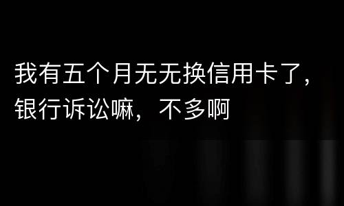 我有五个月无无换信用卡了，银行诉讼嘛，不多啊