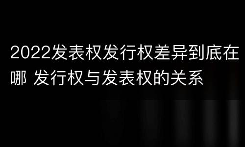 2022发表权发行权差异到底在哪 发行权与发表权的关系