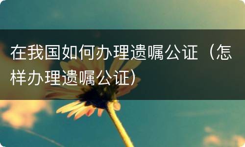 在我国如何办理遗嘱公证（怎样办理遗嘱公证）