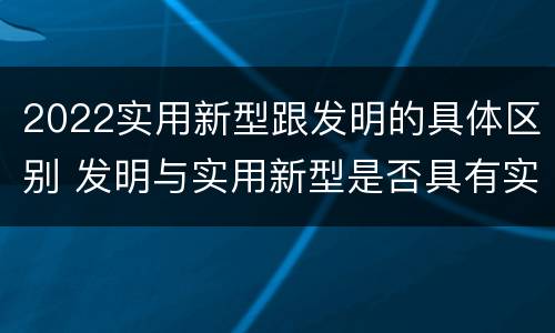 2022实用新型跟发明的具体区别 发明与实用新型是否具有实用性