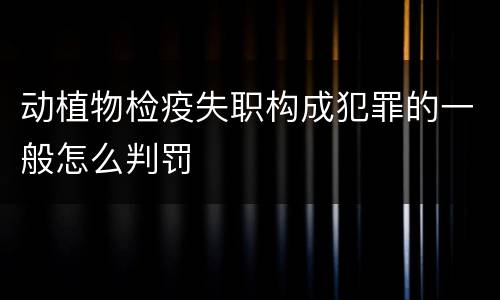 动植物检疫失职构成犯罪的一般怎么判罚