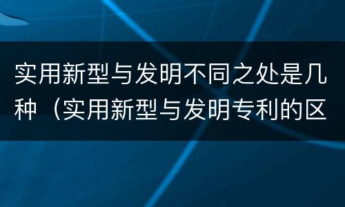 实用新型与发明不同之处是几种（实用新型与发明专利的区别有哪些）