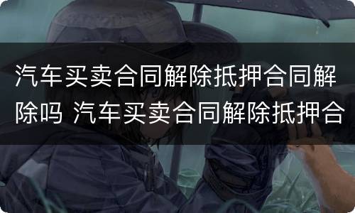 汽车买卖合同解除抵押合同解除吗 汽车买卖合同解除抵押合同解除吗有效吗