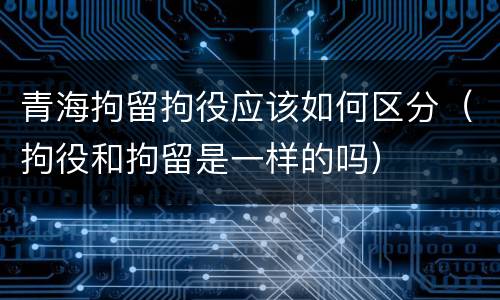 青海拘留拘役应该如何区分（拘役和拘留是一样的吗）