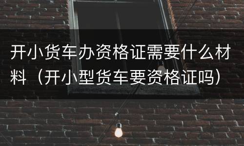 开小货车办资格证需要什么材料（开小型货车要资格证吗）