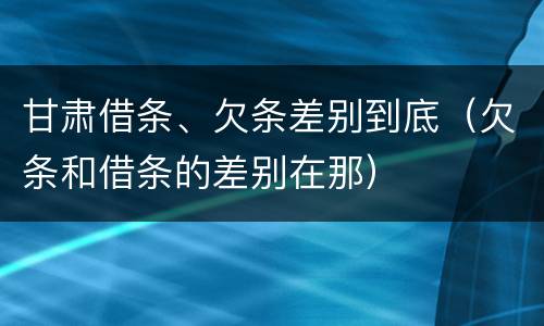 甘肃借条、欠条差别到底（欠条和借条的差别在那）