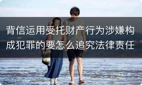 背信运用受托财产行为涉嫌构成犯罪的要怎么追究法律责任