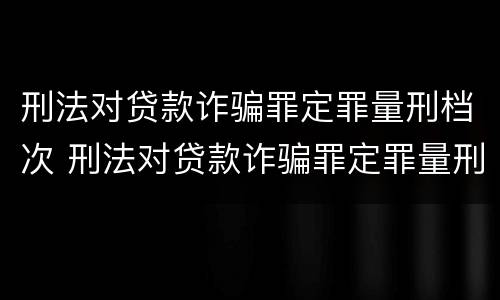 刑法对贷款诈骗罪定罪量刑档次 刑法对贷款诈骗罪定罪量刑档次的认定