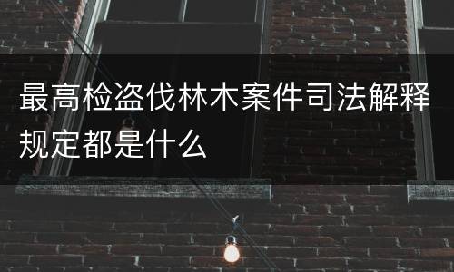 最高检盗伐林木案件司法解释规定都是什么