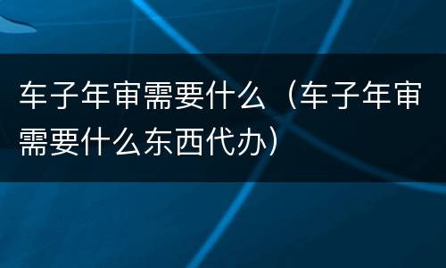 车子年审需要什么（车子年审需要什么东西代办）