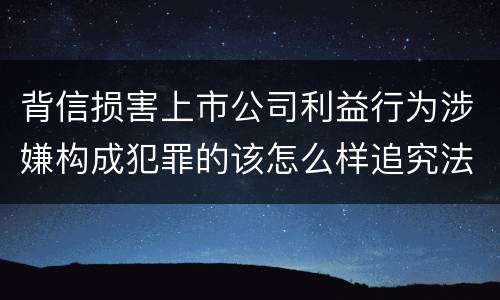 背信损害上市公司利益行为涉嫌构成犯罪的该怎么样追究法律责任