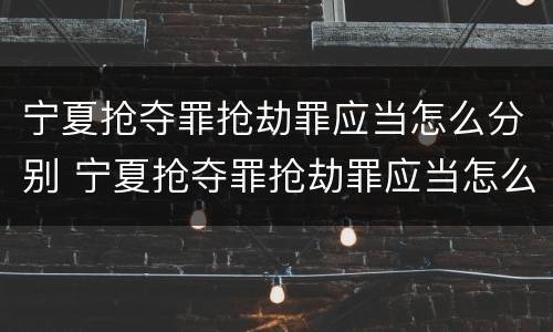 宁夏抢夺罪抢劫罪应当怎么分别 宁夏抢夺罪抢劫罪应当怎么分别认定