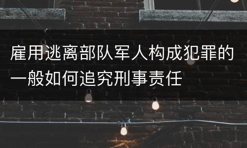 雇用逃离部队军人构成犯罪的一般如何追究刑事责任