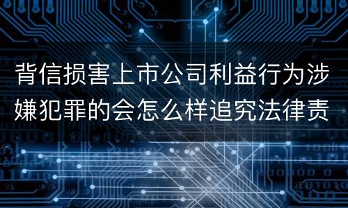 背信损害上市公司利益行为涉嫌犯罪的会怎么样追究法律责任