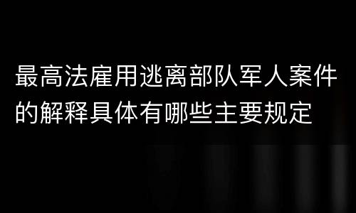最高法雇用逃离部队军人案件的解释具体有哪些主要规定