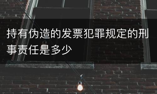 持有伪造的发票犯罪规定的刑事责任是多少