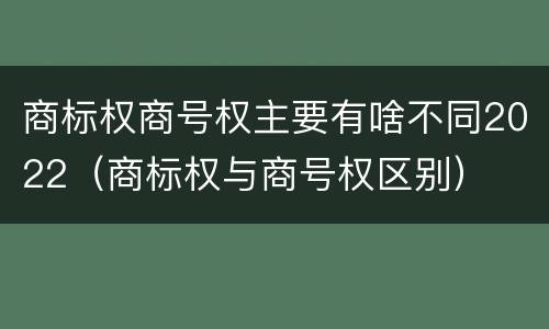 商标权商号权主要有啥不同2022（商标权与商号权区别）