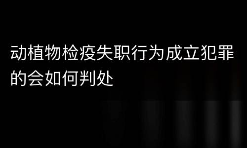 动植物检疫失职行为成立犯罪的会如何判处