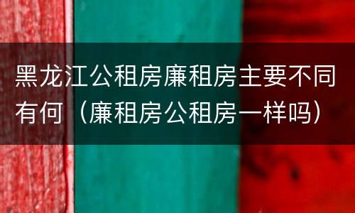 黑龙江公租房廉租房主要不同有何（廉租房公租房一样吗）